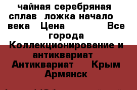 чайная серебряная (сплав) ложка начало 20 века › Цена ­ 50 000 - Все города Коллекционирование и антиквариат » Антиквариат   . Крым,Армянск